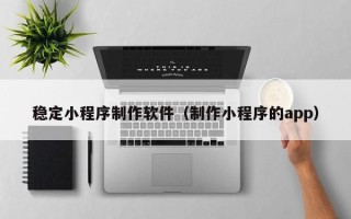 昆明稳定小程序制作软件（制作小程序的app）