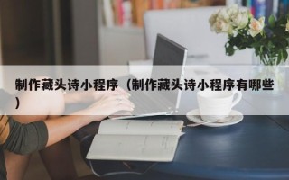 昆明制作藏头诗小程序（制作藏头诗小程序有哪些）