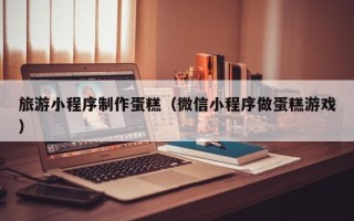 昆明旅游小程序制作蛋糕（微信小程序做蛋糕游戏）